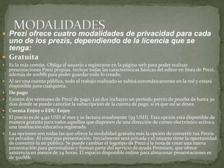  Prezi ofrece cuatro modalidades de privacidad para cada 
uno de los prezis, dependiendo de la licencia que se 
tenga: 
 Gratuita 
 Es la más común. Obliga al usuario a registrarse en la página web para poder realizar 
presentaciones Prezi propias. Incluye todas las características básicas del editor en línea de Prezi, 
además de 100Mb para poder guardar todo lo creado. 
 Al ser una cuenta pública, todo el trabajo realizado se subirá automáticamente en la red y estará 
disponible para cualquiera. 
 De pago 
 Existen dos versiones de Prezi de pago. Las dos incluyen un período previo de prueba de hasta 30 
días donde se puede cancelar la subscripción de la cuenta de pago, si es que así se desea. 
 Cuenta Enjoy o EDU Enjoy 
 El precio es de 4,92 USD al mes y se factura anualmente (59 USD). Esta opción está disponible de 
manera gratuita para todos aquellos que disponen de una dirección de correo electrónico activa a 
una institución educativa registrada. 
 Las opciones son todas las que ofrece la modalidad gratuita más la opción de convertir tus Prezis 
en privados. Al crear una presentación, inicialmente será privada y el usuario tiene la oportunidad 
de convertir-la en pública. Se puede cambiar el logotipo de Prezi a la hora de crear una nueva 
presentación para personalizar y formas parte del servicio de ayuda Premium, que ofrece 
asistencia en menos de 24 horas. El espacio disponible online para almacenar presentaciones es 
de 500Mb. 
