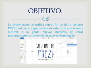 OBJETIVO. 
 
La presentación se realiza con el fin de dar a conocer 
PREZI, así como algunos usos de este, y de esta manera 
mostrar a la gente nuevas maneras de crear 
presentaciones, a través de las nuevas tecnologías. 
 