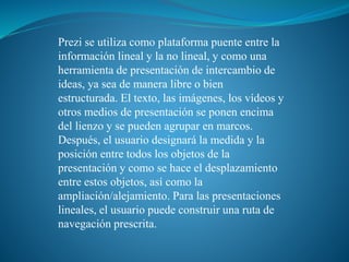 Prezi se utiliza como plataforma puente entre la 
información lineal y la no lineal, y como una 
herramienta de presentación de intercambio de 
ideas, ya sea de manera libre o bien 
estructurada. El texto, las imágenes, los vídeos y 
otros medios de presentación se ponen encima 
del lienzo y se pueden agrupar en marcos. 
Después, el usuario designará la medida y la 
posición entre todos los objetos de la 
presentación y como se hace el desplazamiento 
entre estos objetos, así como la 
ampliación/alejamiento. Para las presentaciones 
lineales, el usuario puede construir una ruta de 
navegación prescrita. 
 