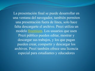 La presentación final se puede desarrollar en 
una ventana del navegador, también permiten 
una presentación fuera de línea, solo hace 
falta descargarte el archivo. Prezi utiliza un 
modelo freemium. Los usuarios que usen 
Prezi público pueden editar, mostrar y 
descargar sus trabajos, y los que pagan 
pueden crear, compartir y descargar los 
archivos. Prezi también ofrece una licencia 
especial para estudiantes y educadores 
