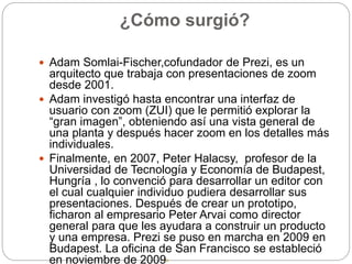 ¿Cómo surgió?
 Adam Somlai-Fischer,cofundador de Prezi, es un
arquitecto que trabaja con presentaciones de zoom
desde 2001.
 Adam investigó hasta encontrar una interfaz de
usuario con zoom (ZUI) que le permitió explorar la
“gran imagen”, obteniendo así una vista general de
una planta y después hacer zoom en los detalles más
individuales.
 Finalmente, en 2007, Peter Halacsy, profesor de la
Universidad de Tecnología y Economía de Budapest,
Hungría , lo convenció para desarrollar un editor con
el cual cualquier individuo pudiera desarrollar sus
presentaciones. Después de crear un prototipo,
ficharon al empresario Peter Arvai como director
general para que les ayudara a construir un producto
y una empresa. Prezi se puso en marcha en 2009 en
Budapest. La oficina de San Francisco se estableció
en noviembre de 2009.
 