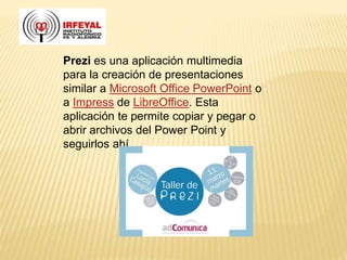 Prezi es una aplicación multimedia
para la creación de presentaciones
similar a Microsoft Office PowerPoint o
a Impress de LibreOffice. Esta
aplicación te permite copiar y pegar o
abrir archivos del Power Point y
seguirlos ahí.
 