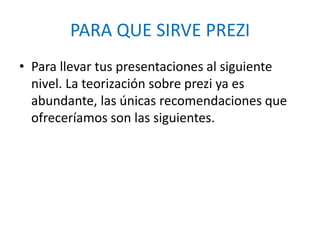 PARA QUE SIRVE PREZI
• Para llevar tus presentaciones al siguiente
nivel. La teorización sobre prezi ya es
abundante, las únicas recomendaciones que
ofreceríamos son las siguientes.
 