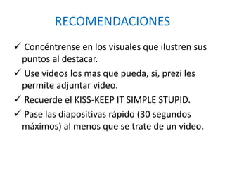 RECOMENDACIONES
 Concéntrense en los visuales que ilustren sus
puntos al destacar.
 Use videos los mas que pueda, si, prezi les
permite adjuntar video.
 Recuerde el KISS-KEEP IT SIMPLE STUPID.
 Pase las diapositivas rápido (30 segundos
máximos) al menos que se trate de un video.
 