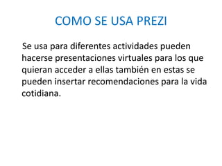 COMO SE USA PREZI
Se usa para diferentes actividades pueden
hacerse presentaciones virtuales para los que
quieran acceder a ellas también en estas se
pueden insertar recomendaciones para la vida
cotidiana.
 