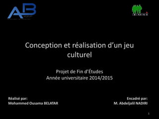 Conception et réalisation d’un jeu
culturel
Projet de Fin d’Études
Année universitaire 2014/2015
Réalisé par:
Mohammed Ousama BELATAR
Encadré par:
M. Abdeljalil NADIRI
1
 