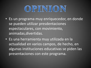• Es un programa muy enriquecedor, en donde
se pueden utilizar presdentaciones
espectaculares, con movimiento,
animadas,divertidas.
• Es una herramienta muy utilizada en la
actualidad en varios campos, de hecho, en
algunas instituciones educativas se piden las
presentaciones con este programa.
 