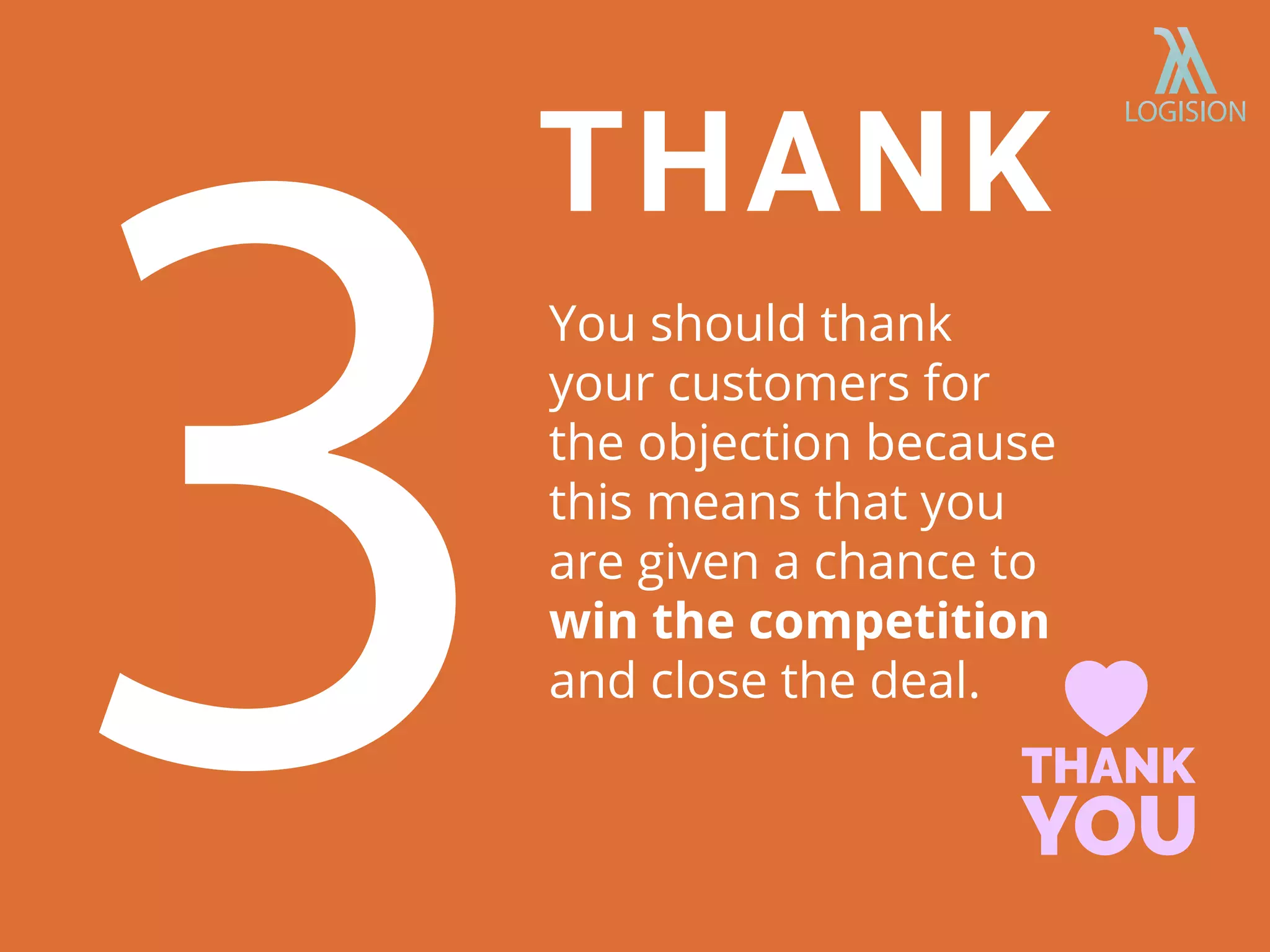 You should thank
your customers for
the objection because
this means that you
are given a chance to
win the competition
and close the deal.
THANK
 