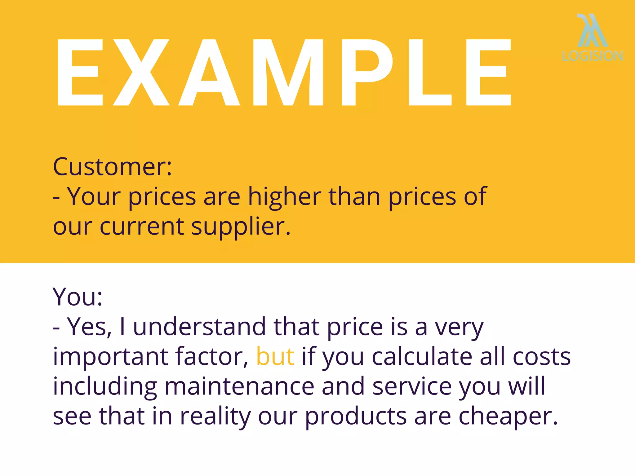 EXAMPLE
Customer:
- Your prices are higher than prices of
our current supplier.
You:
- Yes, I understand that price is a very
important factor, but if you calculate all costs
including maintenance and service you will
see that in reality our products are cheaper.
 