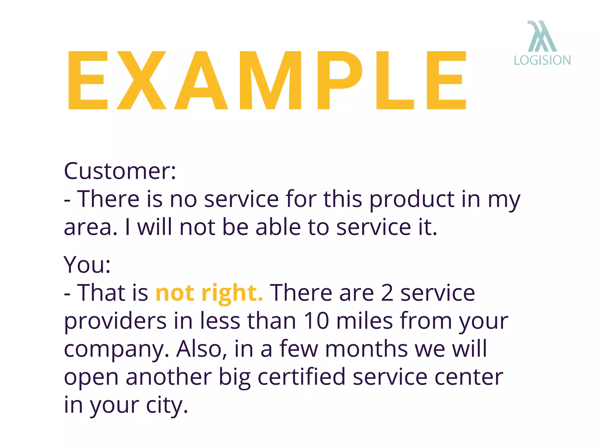 Customer:
- There is no service for this product in my
area. I will not be able to service it.
You:
- That is not right. There are 2 service
providers in less than 10 miles from your
company. Also, in a few months we will
open another big certiﬁed service center
in your city.
EXAMPLE
 