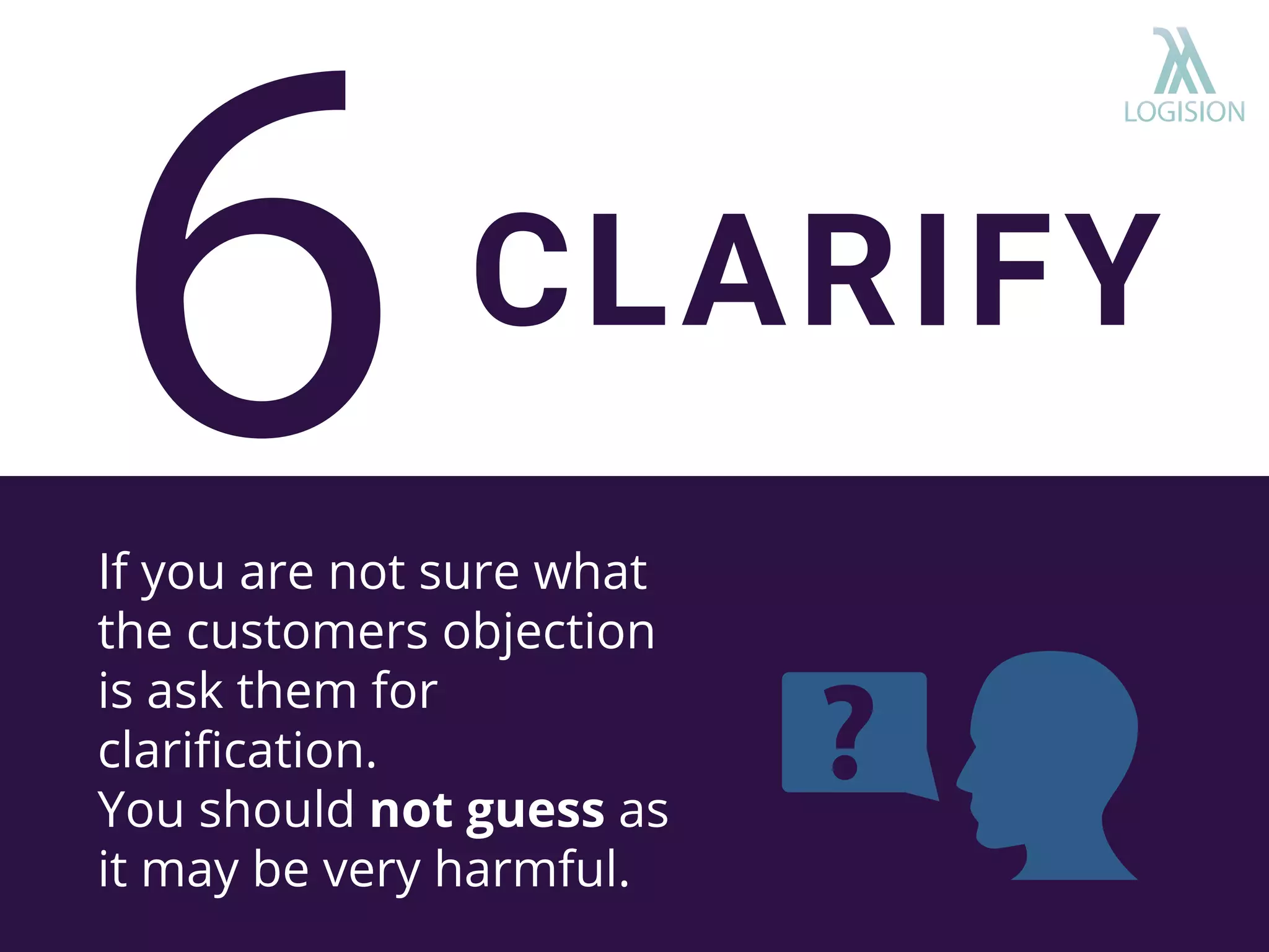 If you are not sure what
the customers objection
is ask them for
clariﬁcation.
You should not guess as
it may be very harmful.
CLARIFY
 