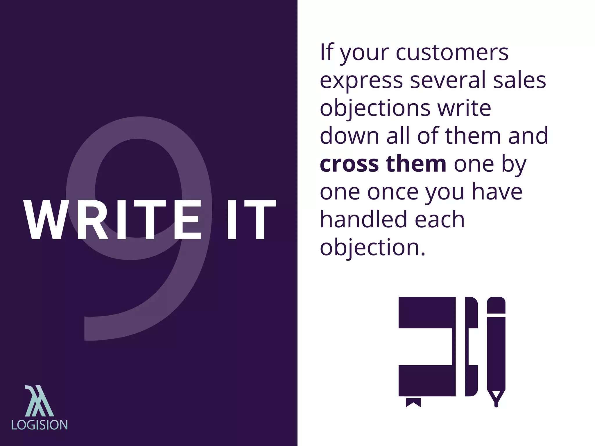 If your customers
express several sales
objections write
down all of them and
cross them one by
one once you have
handled each
objection.
WRITE IT
 