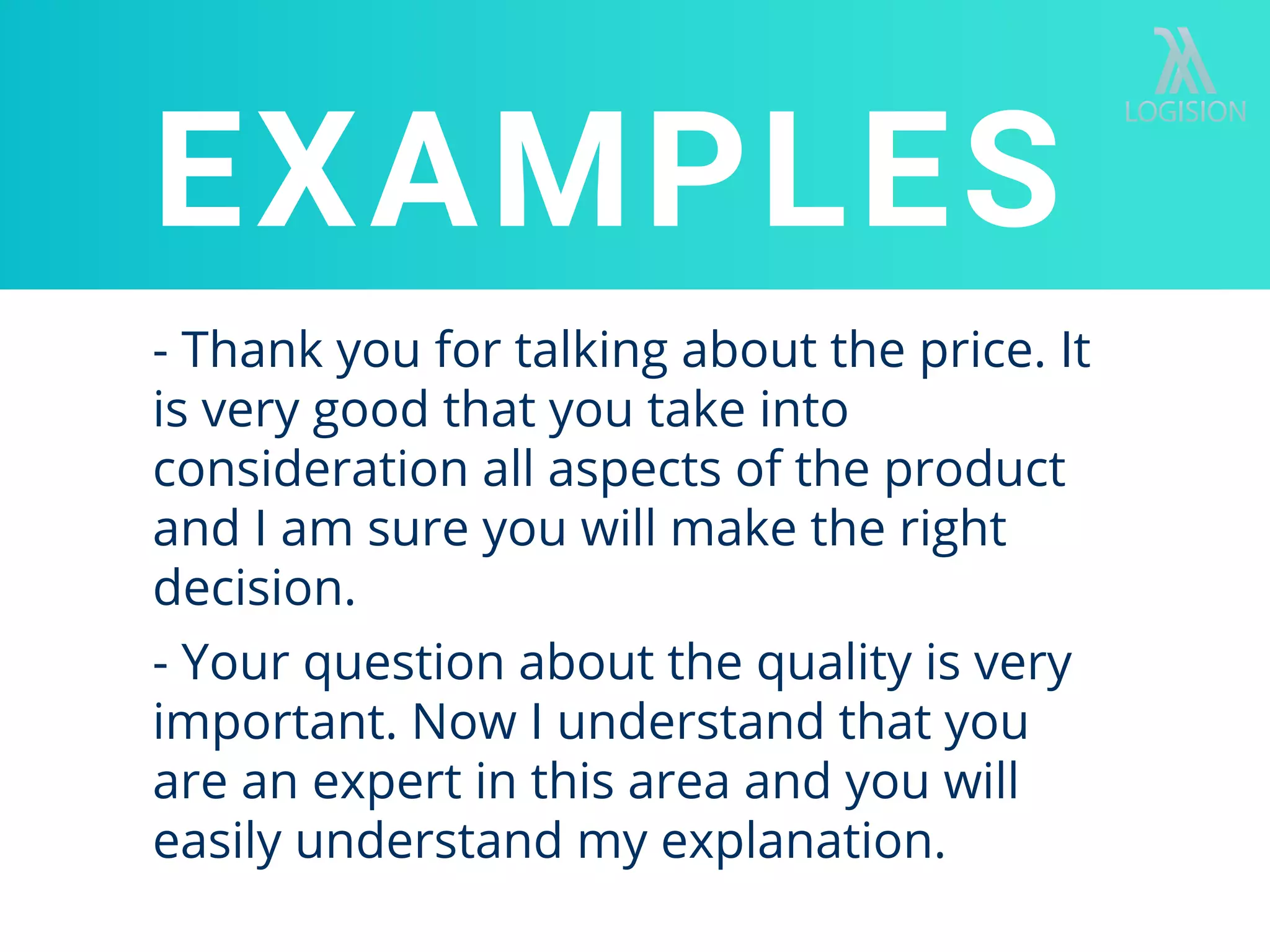 - Thank you for talking about the price. It
is very good that you take into
consideration all aspects of the product
and I am sure you will make the right
decision.
EXAMPLES
- Your question about the quality is very
important. Now I understand that you
are an expert in this area and you will
easily understand my explanation.
 