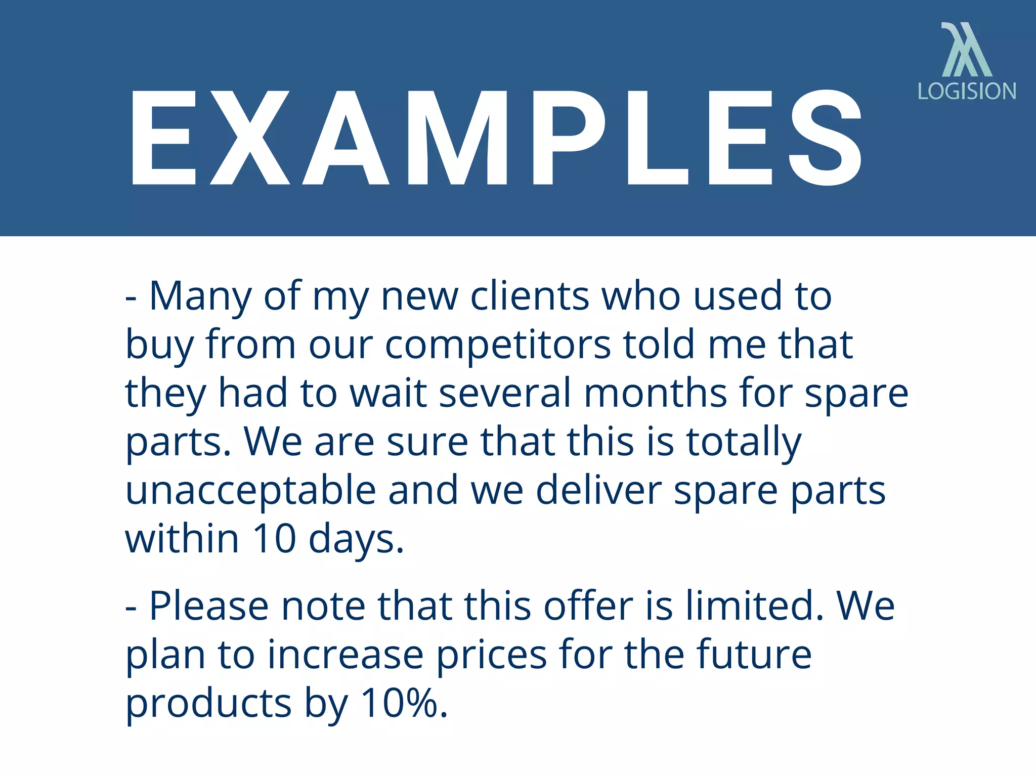 EXAMPLES
- Many of my new clients who used to
buy from our competitors told me that
they had to wait several months for spare
parts. We are sure that this is totally
unacceptable and we deliver spare parts
within 10 days.
- Please note that this oﬀer is limited. We
plan to increase prices for the future
products by 10%.
 