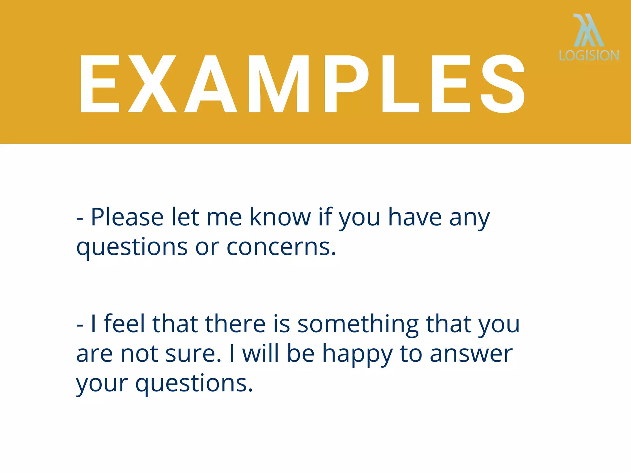 EXAMPLES
- Please let me know if you have any
questions or concerns.
- I feel that there is something that you
are not sure. I will be happy to answer
your questions.
 