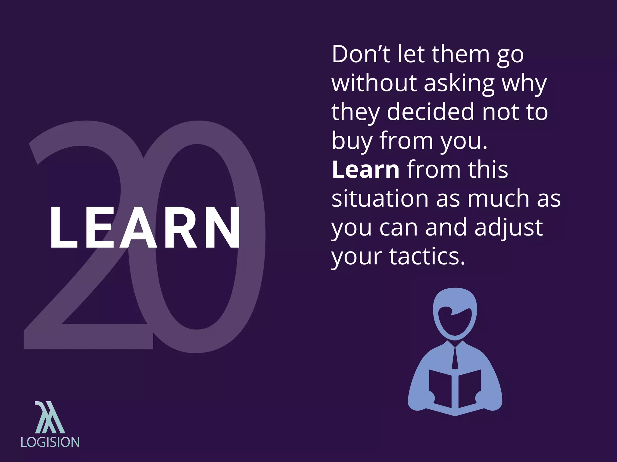 Don’t let them go
without asking why
they decided not to
buy from you.
Learn from this
situation as much as
you can and adjust
your tactics.
LEARN
 