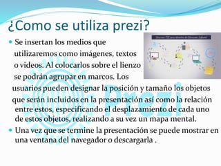 ¿Como se utiliza prezi?
 Se insertan los medios que
utilizaremos como imágenes, textos
o videos. Al colocarlos sobre el lienzo
se podrán agrupar en marcos. Los
usuarios pueden designar la posición y tamaño los objetos
que serán incluidos en la presentación así como la relación
entre estos, especificando el desplazamiento de cada uno
de estos objetos, realizando a su vez un mapa mental.
 Una vez que se termine la presentación se puede mostrar en
una ventana del navegador o descargarla .
 