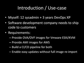 Introduction / Use-case
• Myself: 12 sysadmin + 3 years DevOps XP
• Software development company needs to ship
code to customers
• Requirements:
– Provide OVA/OVF images for Vmware ESXi/KVM
– Provide AMI images for AWS
– Build a CI/CD pipeline for both
– Enable easy updates without full image re-import
 