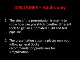 DISCLAMER – Adults only
1. The aim of the presentation is mainly to
show how can you stitch together different
tools to get an automated build and test
pipeline
2. The presentation at some places may not
follow general Docker
recommendation/guidelines for
simplification
 