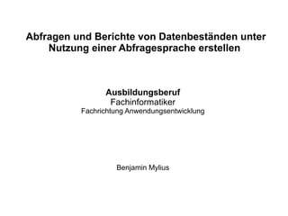 Abfragen und Berichte von Datenbeständen unter
Nutzung einer Abfragesprache erstellen
Ausbildungsberuf
Fachinformatiker
Fachrichtung Anwendungsentwicklung
Benjamin Mylius
 