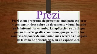PreziPrezi es un programa de presentaciones para explorar
y compartir ideas sobre un documento virtual basado
en la informática en nube. La aplicación se distingue
por su interfaz grafica con zoom, que permite a los
usuarios disponer de una visión más acercada o alejada
de la zona de presentación, en un espacio 2.5D.
 