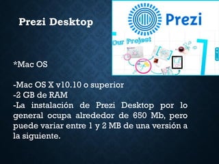 Prezi Desktop
*Mac OS
-Mac OS X v10.10 o superior
-2 GB de RAM
-La instalación de Prezi Desktop por lo
general ocupa alrededor de 650 Mb, pero
puede variar entre 1 y 2 MB de una versión a
la siguiente.
 