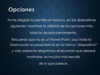 Yo he elegido la plantilla en blanco, en las diapositivas
siguientes mostraré la utilidad de las opciones más
básicas de esta herramienta.
Recuerda que no es un Power Point, aquí toda la
información la presentamos en la misma “diapositiva”
y más adelante elegiremos el recorrido que deberá
mostrarse, es mucho más sencillo
de lo que parece.
 