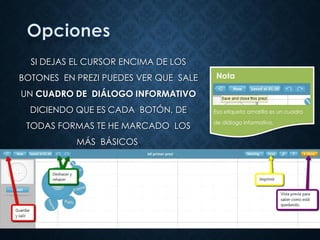 SI DEJAS EL CURSOR ENCIMA DE LOS
BOTONES EN PREZI PUEDES VER QUE SALE
UN CUADRO DE DIÁLOGO INFORMATIVO
DICIENDO QUE ES CADA BOTÓN, DE
TODAS FORMAS TE HE MARCADO LOS
MÁS BÁSICOS.
Esa etiqueta amarilla es un cuadro
de diálogo informativo.
Nota
 