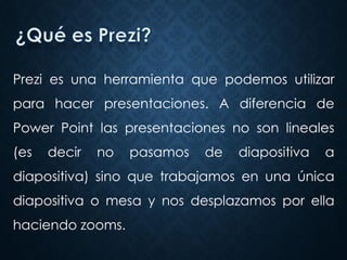 Prezi es una herramienta que podemos utilizar
para hacer presentaciones. A diferencia de
Power Point las presentaciones no son lineales
(es decir no pasamos de diapositiva a
diapositiva) sino que trabajamos en una única
diapositiva o mesa y nos desplazamos por ella
haciendo zooms.
 