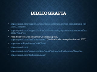 BIBLIOGRAFIA
• https://prezi.com/support/article/troubleshooting/system-requirements-for-
prezi/?lang=es
• https://prezi.com/support/article/troubleshooting/system-requirements-for-
prezi/?lang=es
• Prezi Next:”crear cuenta Prezi”, comienza prezi,
https://prezi.com/dashboard/next/ (Publicado el 4 de septiembre del 2017)
• https://es.wikipedia.org/wiki/Prezi
• https://prezi.com
• https://prezi.com/support/article/steps/get-started-with-prezi/?lang=es
• https://prezi.com/dashboard/next/
 