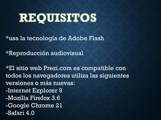 *usa la tecnología de Adobe Flash
*Reproducción audiovisual
*El sitio web Prezi.com es compatible con
todos los navegadores utiliza las siguientes
versiones o más nuevas:
-Internet Explorer 9
-Mozilla Firefox 3.6
-Google Chrome 21
-Safari 4.0
 