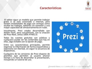 Características
El editor sigue un modelo que permite trabajar
gratis si se está conectado a internet, pero
existen modalidades de pago con ventajas como
ocultar los trabajos, editarlos sin conexión y una
mayor capacidad de almacenamiento en nube.
Inicialmente, Prezi estaba desarrollado con
Adobe Flash, pero actualmente, con la creación
de Prezi Next, utiliza 100% HTML5.6
Todas las cuentas gratuitas son públicas y
cualquiera puede ver los contenidos que hay en
ellas, algo evitable con la opción de pago.
Entre sus características principales, permite
organizar la información de forma esquemática y
exponerla con libertad, sin seguir la secuencia de
diapositivas.
Cualquiera de las versiones de Prezi dispone de
plantillas que permiten al usuario ahorrar
tiempo a la hora de desarrollar la presentación,
incluyendo un tutorial de uso.
 