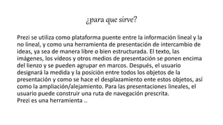 ¿para que sirve?
Prezi se utiliza como plataforma puente entre la información lineal y la
no lineal, y como una herramienta de presentación de intercambio de
ideas, ya sea de manera libre o bien estructurada. El texto, las
imágenes, los vídeos y otros medios de presentación se ponen encima
del lienzo y se pueden agrupar en marcos. Después, el usuario
designará la medida y la posición entre todos los objetos de la
presentación y como se hace el desplazamiento ente estos objetos, así
como la ampliación/alejamiento. Para las presentaciones lineales, el
usuario puede construir una ruta de navegación prescrita.
Prezi es una herramienta ..
 