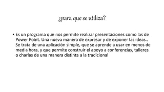 ¿para que se utiliza?
• Es un programa que nos permite realizar presentaciones como las de
Power Point. Una nueva manera de expresar y de exponer las ideas..
Se trata de una aplicación simple, que se aprende a usar en menos de
media hora, y que permite construir el apoyo a conferencias, talleres
o charlas de una manera distinta a la tradicional
 