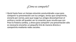 ¿Cómo se comparte?
• Quizá hasta hace un tiempo estuviste acostumbrado a que para
compartir tu presentación con tus amigos, tenías que comprimirla,
enviarla por correo, para que luego tus amigos descompriman el
archivo y recién allí puedan ver tu creación; pues resulta que con
Prezi la historia cambia, y ahora para compartir una presentación sólo
es necesario enviarles un pequeño link de manera directa o
compartirlo mediante redes sociales.
 