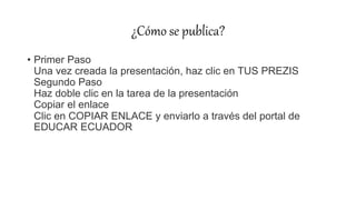 ¿Cómo se publica?
• Primer Paso
Una vez creada la presentación, haz clic en TUS PREZIS
Segundo Paso
Haz doble clic en la tarea de la presentación
Copiar el enlace
Clic en COPIAR ENLACE y enviarlo a través del portal de
EDUCAR ECUADOR
 