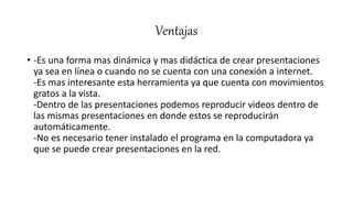 Ventajas
• -Es una forma mas dinámica y mas didáctica de crear presentaciones
ya sea en línea o cuando no se cuenta con una conexión a internet.
-Es mas interesante esta herramienta ya que cuenta con movimientos
gratos a la vista.
-Dentro de las presentaciones podemos reproducir videos dentro de
las mismas presentaciones en donde estos se reproducirán
automáticamente.
-No es necesario tener instalado el programa en la computadora ya
que se puede crear presentaciones en la red.
 