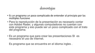 desventajas
• Es un programa un poco complicado de entender al principio por las
múltiples funcione
• Para la reproducción de la presentación es necesario contar
con Adobe Rader, y algunas computadoras no cuentan con
este programa y eso puede ser un poco complicado con el trato
del programa.
• Es un programa que para crear las presentaciones SI es
necesario el uso de internet.
Es programa que se encuentra en el idioma ingles .
 