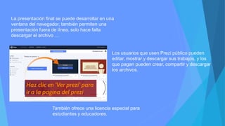 La presentación final se puede desarrollar en una
ventana del navegador, también permiten una
presentación fuera de línea, solo hace falta
descargar el archivo …
Los usuarios que usen Prezi público pueden
editar, mostrar y descargar sus trabajos, y los
que pagan pueden crear, compartir y descargar
los archivos.
También ofrece una licencia especial para
estudiantes y educadores.
 