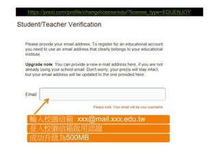 https://prezi.com/profile/changelicense/edu/?license_type=EDUENJOY




輸入校園信箱 xxx@mail.xxx.edu.tw
登入校園信箱啟用認證
成功升級為500MB
 