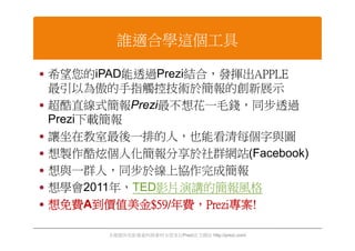 誰適合學這個工具

 希望您的iPAD能透過Prezi結合，發揮出APPLE
  最引以為傲的手指觸控技術於簡報的創新展示
 超酷直線式簡報Prezi最不想花一毛錢，同步透過
  Prezi下載簡報
 讓坐在教室最後一排的人，也能看清每個字與圖
 想製作酷炫個人化簡報分享於社群網站(Facebook)
 想與一群人，同步於線上協作完成簡報
 想學會2011年，TED影片演講的簡報風格
 想免費A到價值美金$59/年費，Prezi專案!

        本簡報所有影像資料與素材全部來自Prezi官方網站 http://prezi.com/
 
