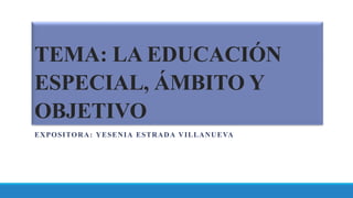 TEMA: LA EDUCACIÓN
ESPECIAL, ÁMBITO Y
OBJETIVO
EXPOSITORA: YESENIA ESTRADA VILLANUEVA
 