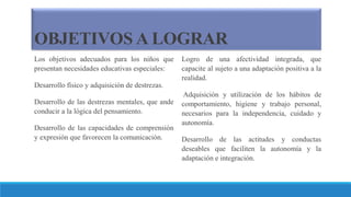 OBJETIVOS A LOGRAR
Los objetivos adecuados para los niños que
presentan necesidades educativas especiales:
Desarrollo físico y adquisición de destrezas.
Desarrollo de las destrezas mentales, que ande
conducir a la lógica del pensamiento.
Desarrollo de las capacidades de comprensión
y expresión que favorecen la comunicación.
Logro de una afectividad integrada, que
capacite al sujeto a una adaptación positiva a la
realidad.
Adquisición y utilización de los hábitos de
comportamiento, higiene y trabajo personal,
necesarios para la independencia, cuidado y
autonomía.
Desarrollo de las actitudes y conductas
deseables que faciliten la autonomía y la
adaptación e integración.
 