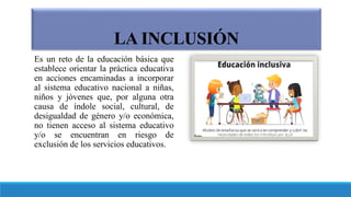 LA INCLUSIÓN
Es un reto de la educación básica que
establece orientar la práctica educativa
en acciones encaminadas a incorporar
al sistema educativo nacional a niñas,
niños y jóvenes que, por alguna otra
causa de índole social, cultural, de
desigualdad de género y/o económica,
no tienen acceso al sistema educativo
y/o se encuentran en riesgo de
exclusión de los servicios educativos.
 