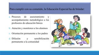 Para cumplir con su cometido, la Educación Especial ha de brindar:
a. Procesos de asesoramiento y
acompañamiento metodológico a los
profesores de educación básica
b. Atención y monitoreo a los alumnos
c. Orientación permanente a los padres
d. Difusión y sensibilización
permanente a la comunidad
 