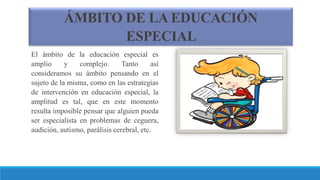ÁMBITO DE LA EDUCACIÓN
ESPECIAL
El ámbito de la educación especial es
amplio y complejo. Tanto así
consideramos su ámbito pensando en el
sujeto de la misma, como en las estrategias
de intervención en educación especial, la
amplitud es tal, que en este momento
resulta imposible pensar que alguien pueda
ser especialista en problemas de ceguera,
audición, autismo, parálisis cerebral, etc.
 