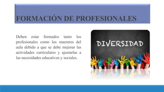 FORMACIÓN DE PROFESIONALES
Deben estar formados tanto los
profesionales como los maestros del
aula debido a que se debe mejorar las
actividades curriculares y ajustarlas a
las necesidades educativas y sociales.
 