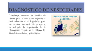 DIAGNÓSTICO DE NESECIDADES
Constituye, también, un ámbito de
interés para la educación especial la
profundización en el diagnóstico y en
los métodos para realizarlo ya que se
ha relegado la importancia de la
observación pedagógica en el favor del
diagnóstico médico y psicológico.
 