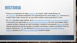 HISTORIA
• Prezi es una aplicación de origen húngaro. Su creador, ádám somlai-fischer, es
un arquitecto que llevaba trabajando con presentaciones de zoom desde 2001. Entonces no
existía ningún editor de ese tipo, así que debía codificar cada presentación a mano.
• En 2007 el profesor péter halácsy, de la universidad de tecnología y economía de budapest,
le convenció para desarrollar un programa de presentaciones de zoom que pudiese utilizar
cualquier persona. Después de crear el prototipo, reclutaron al empresario peter arvai como
director general para que les ayudara a constituir la empresa y vender su producto. Prezi se
puso en marcha en 2009 con oficinas en budapest (hungría) y san francisco (estados
unidos), apoyado por el fondo de capital riesgo sunstone capital.
 