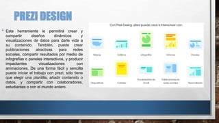 PREZI DESIGN
• Esta herramienta le permitirá crear y
compartir diseños dinámicos y
visualizaciones de datos para darle vida a
su contenido. También, puede crear
publicaciones atractivas para redes
sociales, compartir resultados por medio de
infografías o paneles interactivos, y producir
impactantes visualizaciones con
animaciones. De una forma fácil y sencilla
puede iniciar el trabajo con prezi, sólo tiene
que elegir una plantilla, añadir contenido o
datos, y compartir con colaboradores,
estudiantes o con el mundo entero.
 
